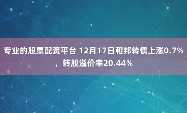 专业的股票配资平台 12月17日和邦转债上涨0.7%，转股溢价率20.44%