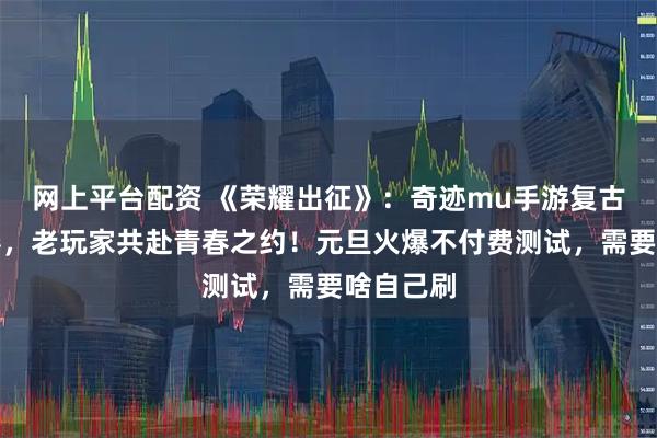 网上平台配资 《荣耀出征》：奇迹mu手游复古浪潮席卷，老玩家共赴青春之约！元旦火爆不付费测试，需要啥自己刷