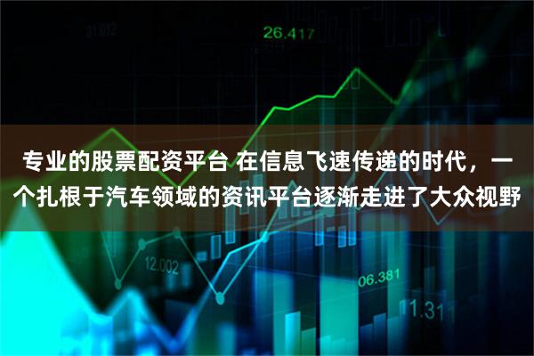 专业的股票配资平台 在信息飞速传递的时代，一个扎根于汽车领域的资讯平台逐渐走进了大众视野