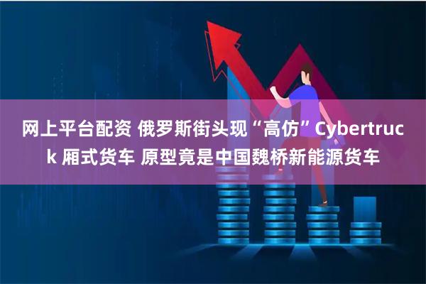 网上平台配资 俄罗斯街头现“高仿”Cybertruck 厢式货车 原型竟是中国魏桥新能源货车