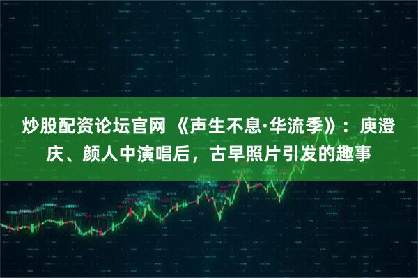 炒股配资论坛官网 《声生不息·华流季》：庾澄庆、颜人中演唱后，古早照片引发的趣事