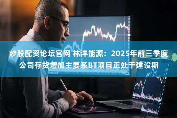 炒股配资论坛官网 林洋能源：2025年前三季度公司存货增加主要系BT项目正处于建设期