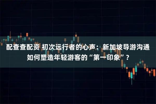 配查查配资 初次远行者的心声:新加坡导游沟通如何塑造年轻游客的“第一印象”?