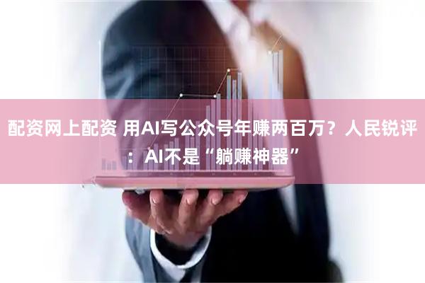 配资网上配资 用AI写公众号年赚两百万？人民锐评：AI不是“躺赚神器”