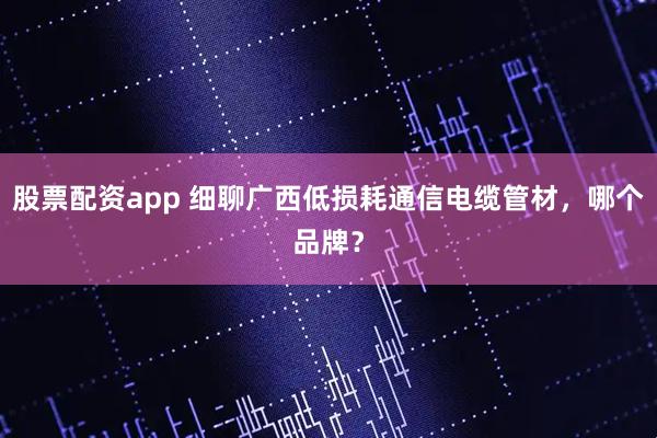 股票配资app 细聊广西低损耗通信电缆管材，哪个品牌？