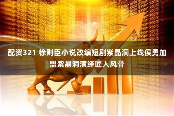 配资321 徐则臣小说改编短剧紫晶洞上线侯勇加盟紫晶洞演绎匠人风骨