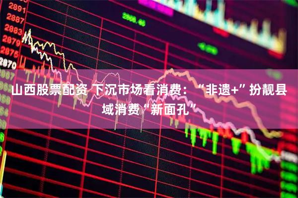 山西股票配资 下沉市场看消费：“非遗+”扮靓县域消费“新面孔”