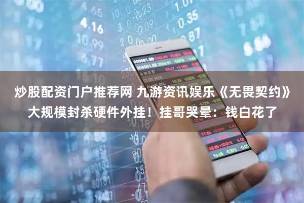 炒股配资门户推荐网 九游资讯娱乐《无畏契约》大规模封杀硬件外挂！挂哥哭晕：钱白花了