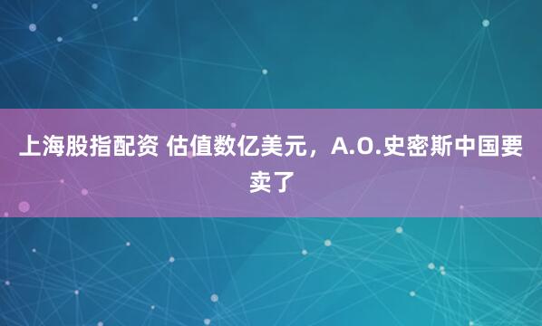 上海股指配资 估值数亿美元，A.O.史密斯中国要卖了