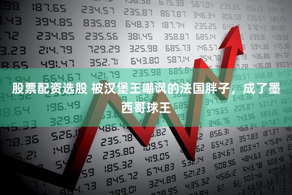股票配资选股 被汉堡王嘲讽的法国胖子，成了墨西哥球王