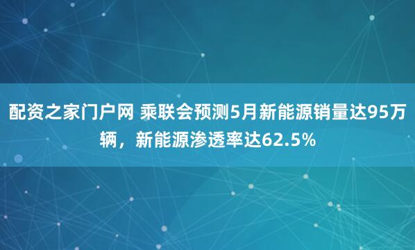 配资之家门户网 乘联会预测5月新能源销量达95万辆，新能源渗透率达62.5%