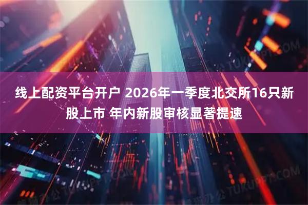 线上配资平台开户 2026年一季度北交所16只新股上市 年内新股审核显著提速