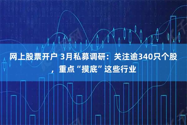 网上股票开户 3月私募调研：关注逾340只个股，重点“摸底”这些行业