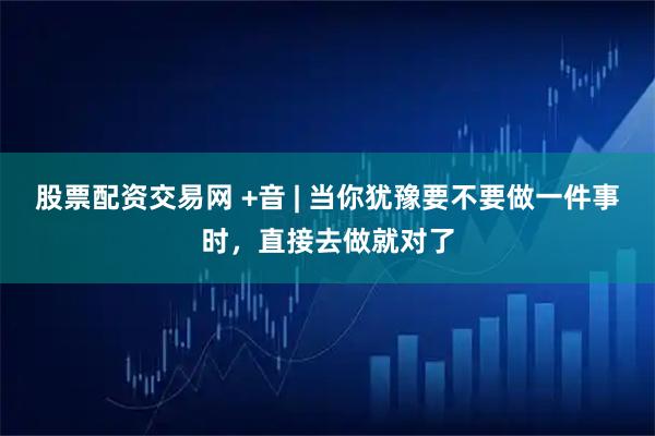 股票配资交易网 +音 | 当你犹豫要不要做一件事时，直接去做就对了