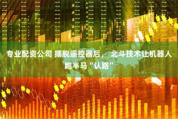 专业配资公司 摆脱遥控器后， 北斗技术让机器人跑半马“认路”
