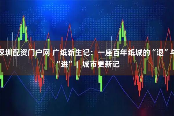 深圳配资门户网 广纸新生记：一座百年纸城的“退”与“进” |  城市更新记