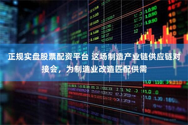 正规实盘股票配资平台 这场制造产业链供应链对接会，为制造业改造匹配供需