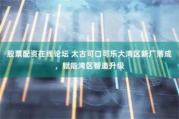 股票配资在线论坛 太古可口可乐大湾区新厂落成，赋能湾区智造升级