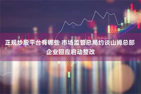 正规炒股平台有哪些 市场监管总局约谈山姆总部 企业回应启动整改