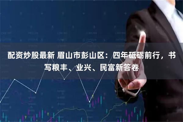 配资炒股最新 眉山市彭山区：四年砥砺前行，书写粮丰、业兴、民富新答卷