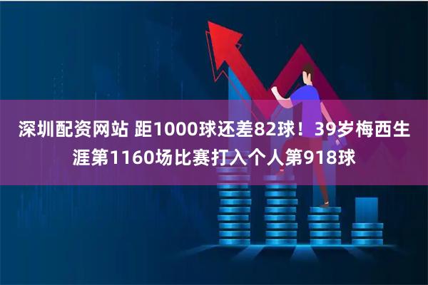 深圳配资网站 距1000球还差82球！39岁梅西生涯第1160场比赛打入个人第918球