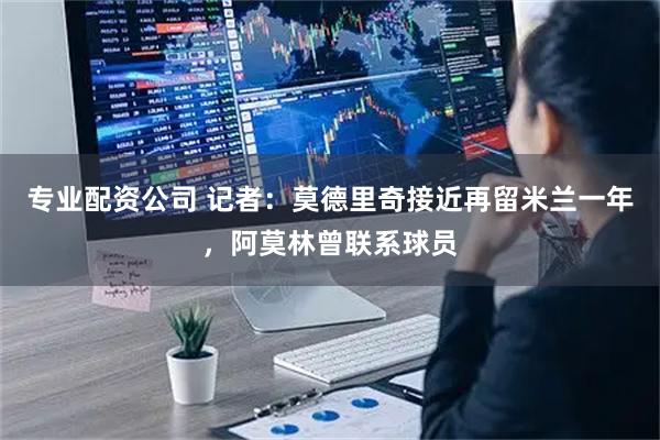 专业配资公司 记者：莫德里奇接近再留米兰一年，阿莫林曾联系球员