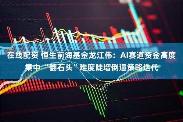 在线配资 恒生前海基金龙江伟：AI赛道资金高度集中 “翻石头”难度陡增倒逼策略迭代
