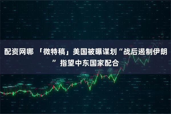 配资网哪 「微特稿」美国被曝谋划“战后遏制伊朗” 指望中东国家配合